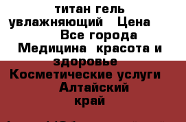 титан гель увлажняющий › Цена ­ 660 - Все города Медицина, красота и здоровье » Косметические услуги   . Алтайский край